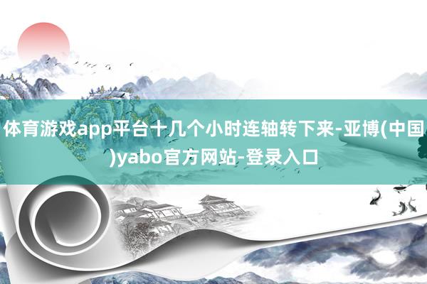 体育游戏app平台十几个小时连轴转下来-亚博(中国)yabo官方网站-登录入口