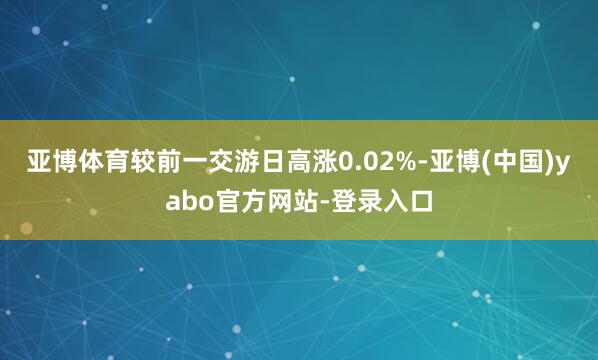 亚博体育较前一交游日高涨0.02%-亚博(中国)yabo官方网站-登录入口