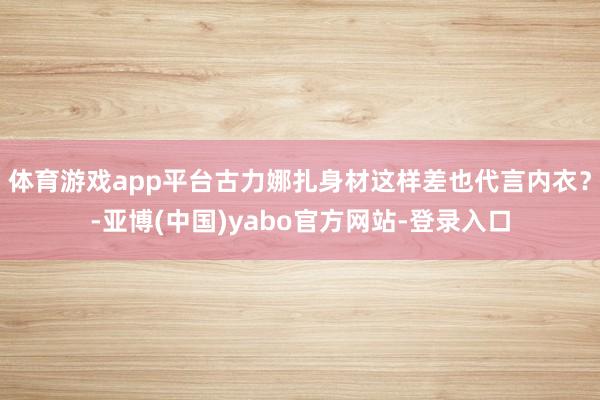 体育游戏app平台古力娜扎身材这样差也代言内衣？-亚博(中国)yabo官方网站-登录入口