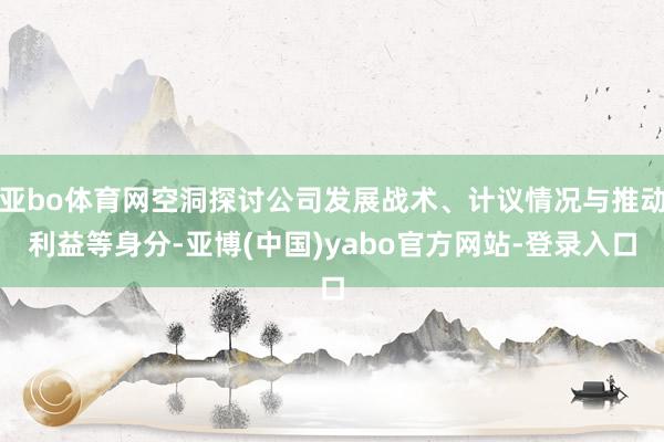 亚bo体育网空洞探讨公司发展战术、计议情况与推动利益等身分-亚博(中国)yabo官方网站-登录入口