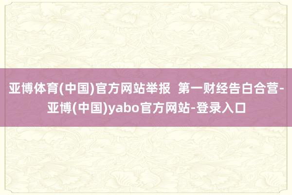 亚博体育(中国)官方网站举报  第一财经告白合营-亚博(中国)yabo官方网站-登录入口