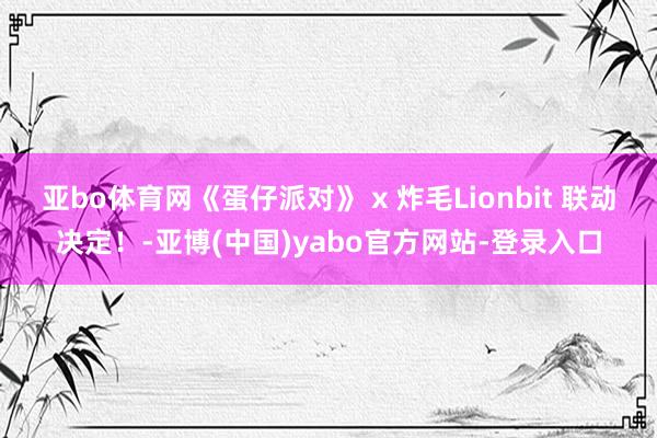 亚bo体育网《蛋仔派对》 x 炸毛Lionbit 联动决定！-亚博(中国)yabo官方网站-登录入口