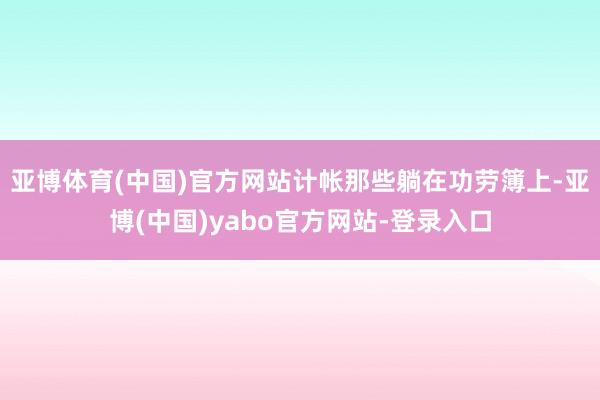亚博体育(中国)官方网站计帐那些躺在功劳簿上-亚博(中国)yabo官方网站-登录入口