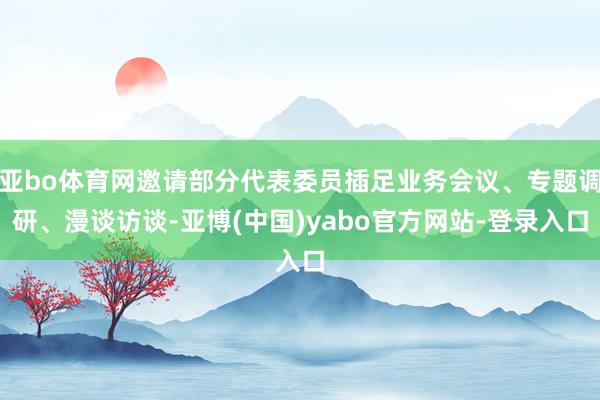 亚bo体育网邀请部分代表委员插足业务会议、专题调研、漫谈访谈-亚博(中国)yabo官方网站-登录入口