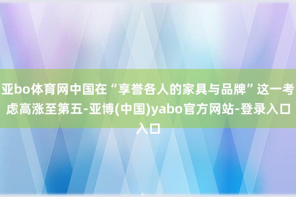 亚bo体育网中国在“享誉各人的家具与品牌”这一考虑高涨至第五-亚博(中国)yabo官方网站-登录入口