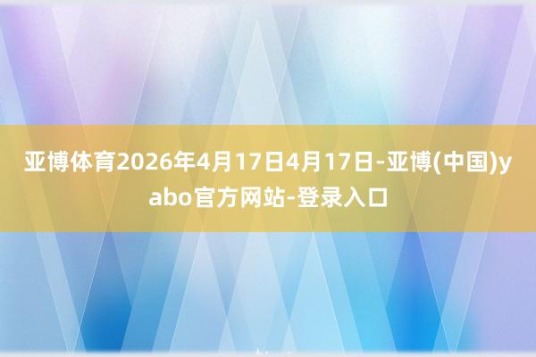亚博体育2026年4月17日4月17日-亚博(中国)yabo官方网站-登录入口