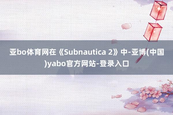 亚bo体育网在《Subnautica 2》中-亚博(中国)yabo官方网站-登录入口