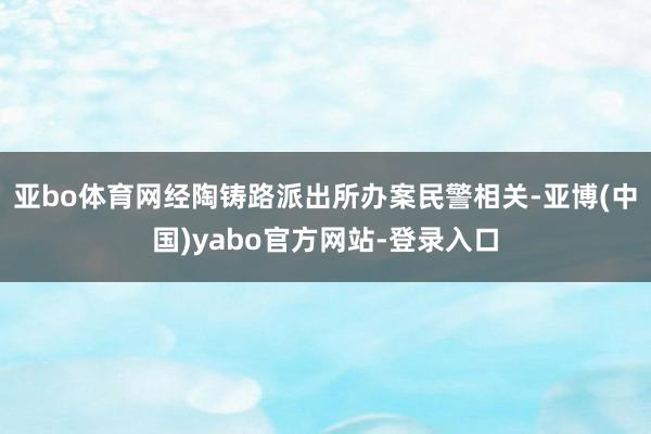 亚bo体育网经陶铸路派出所办案民警相关-亚博(中国)yabo官方网站-登录入口