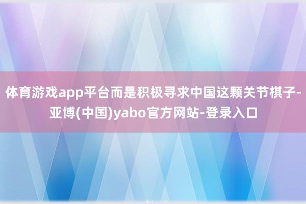 体育游戏app平台而是积极寻求中国这颗关节棋子-亚博(中国)yabo官方网站-登录入口