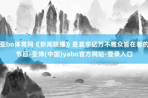亚bo体育网《新闻联播》是寰宇亿万不雅众皆在看的节目-亚博(中国)yabo官方网站-登录入口
