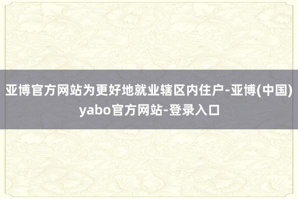 亚博官方网站为更好地就业辖区内住户-亚博(中国)yabo官方网站-登录入口