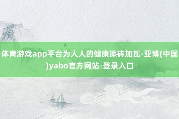 体育游戏app平台为人人的健康添砖加瓦-亚博(中国)yabo官方网站-登录入口