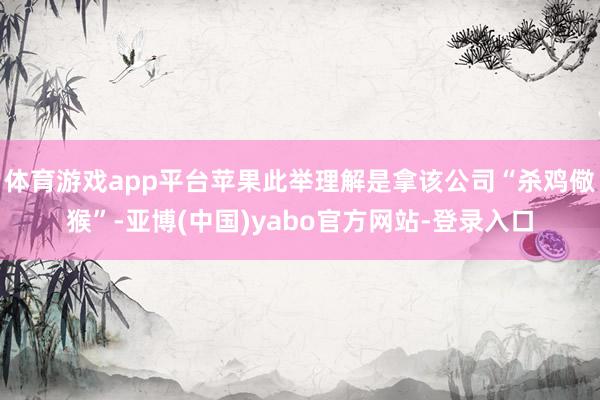 体育游戏app平台苹果此举理解是拿该公司“杀鸡儆猴”-亚博(中国)yabo官方网站-登录入口