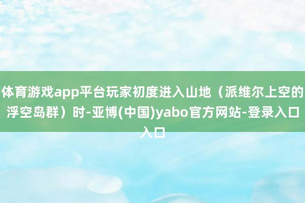 体育游戏app平台玩家初度进入山地（派维尔上空的浮空岛群）时-亚博(中国)yabo官方网站-登录入口