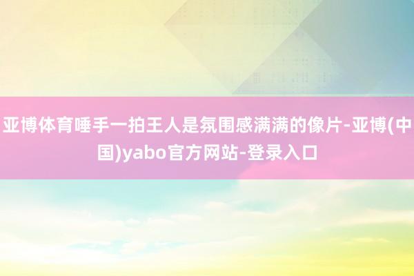 亚博体育唾手一拍王人是氛围感满满的像片-亚博(中国)yabo官方网站-登录入口