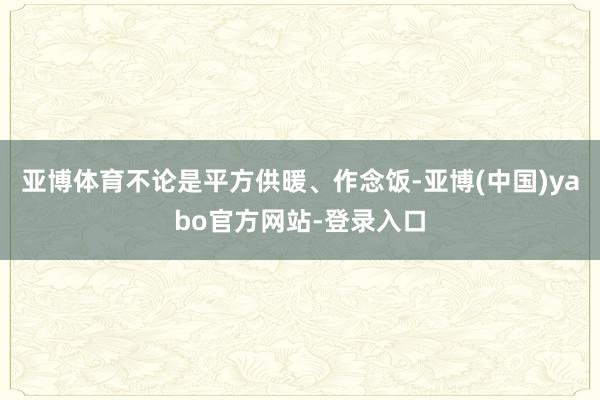 亚博体育不论是平方供暖、作念饭-亚博(中国)yabo官方网站-登录入口