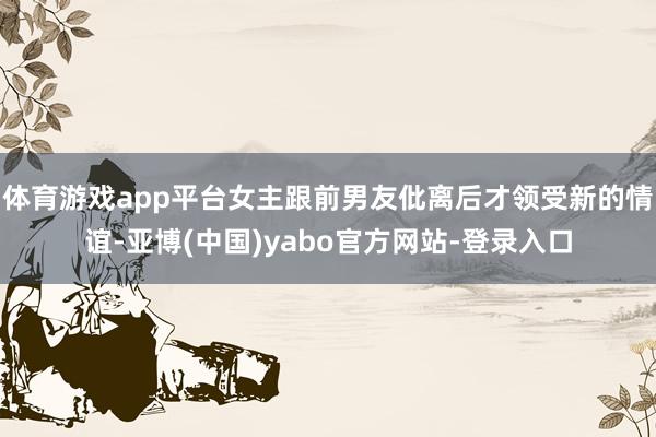 体育游戏app平台女主跟前男友仳离后才领受新的情谊-亚博(中国)yabo官方网站-登录入口
