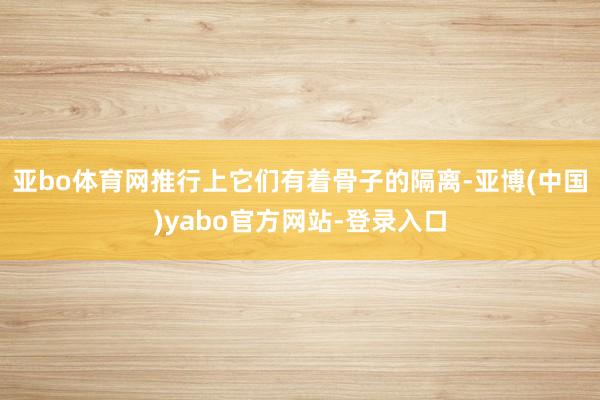 亚bo体育网推行上它们有着骨子的隔离-亚博(中国)yabo官方网站-登录入口