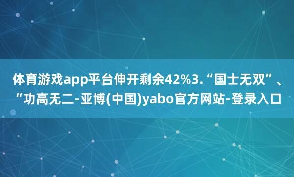 体育游戏app平台伸开剩余42%3.“国士无双”、“功高无二-亚博(中国)yabo官方网站-登录入口