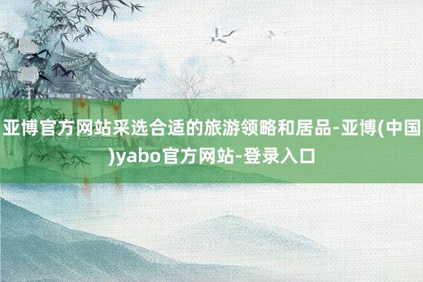 亚博官方网站采选合适的旅游领略和居品-亚博(中国)yabo官方网站-登录入口