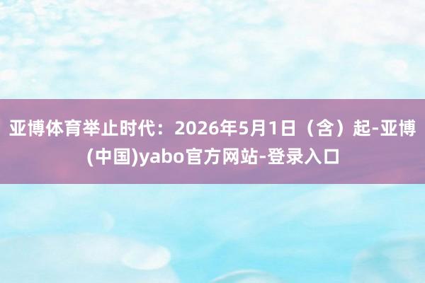 亚博体育举止时代：2026年5月1日（含）起-亚博(中国)yabo官方网站-登录入口