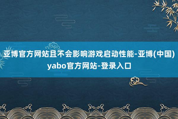 亚博官方网站且不会影响游戏启动性能-亚博(中国)yabo官方网站-登录入口
