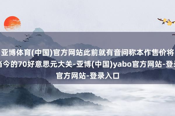 亚博体育(中国)官方网站此前就有音问称本作售价将冲破当今的70好意思元大关-亚博(中国)yabo官方网站-登录入口