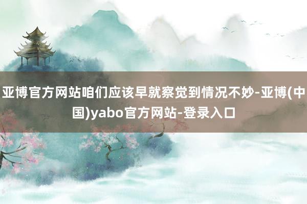 亚博官方网站咱们应该早就察觉到情况不妙-亚博(中国)yabo官方网站-登录入口