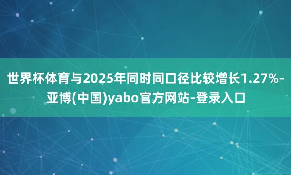 世界杯体育与2025年同时同口径比较增长1.27%-亚博(中国)yabo官方网站-登录入口