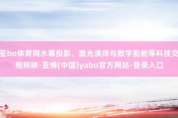亚bo体育网水幕投影、激光演绎与数字船舱等科技交相照映-亚博(中国)yabo官方网站-登录入口