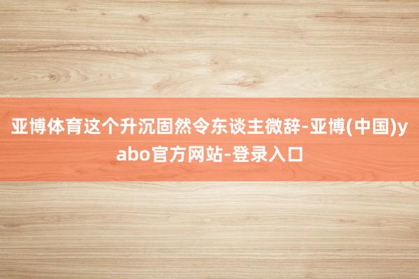亚博体育这个升沉固然令东谈主微辞-亚博(中国)yabo官方网站-登录入口