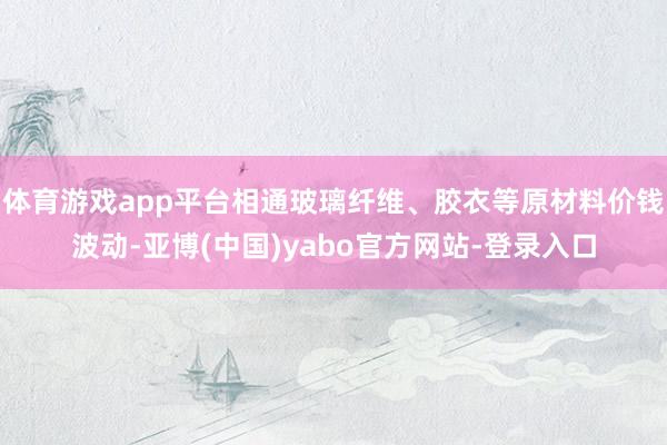 体育游戏app平台相通玻璃纤维、胶衣等原材料价钱波动-亚博(中国)yabo官方网站-登录入口