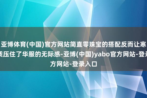 亚博体育(中国)官方网站简直零珠宝的搭配反而让寒冷气质压住了华服的无际感-亚博(中国)yabo官方网站-登录入口