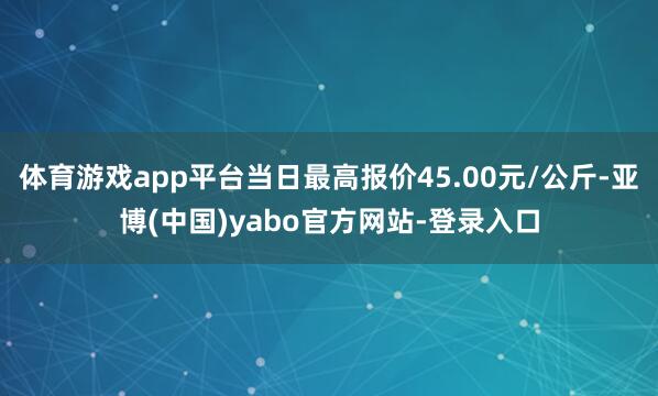 体育游戏app平台当日最高报价45.00元/公斤-亚博(中国)yabo官方网站-登录入口