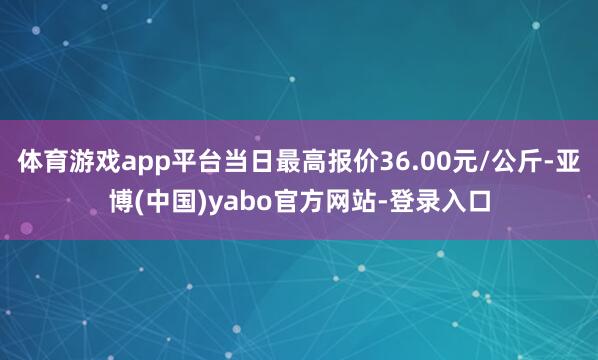 体育游戏app平台当日最高报价36.00元/公斤-亚博(中国)yabo官方网站-登录入口