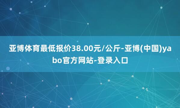 亚博体育最低报价38.00元/公斤-亚博(中国)yabo官方网站-登录入口