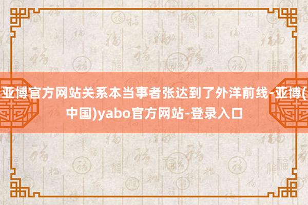 亚博官方网站关系本当事者张达到了外洋前线-亚博(中国)yabo官方网站-登录入口
