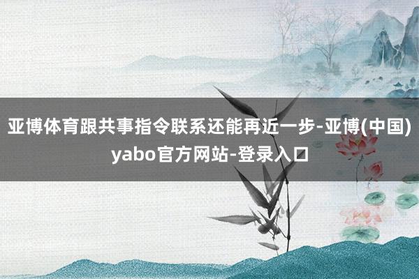 亚博体育跟共事指令联系还能再近一步-亚博(中国)yabo官方网站-登录入口