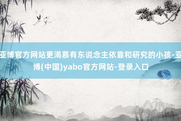 亚博官方网站更渴慕有东说念主依靠和研究的小孩-亚博(中国)yabo官方网站-登录入口