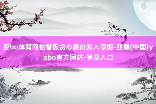 亚bo体育网他曾因贪心廉价购入假烟-亚博(中国)yabo官方网站-登录入口
