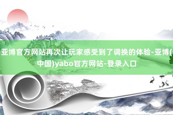 亚博官方网站再次让玩家感受到了调换的体验-亚博(中国)yabo官方网站-登录入口