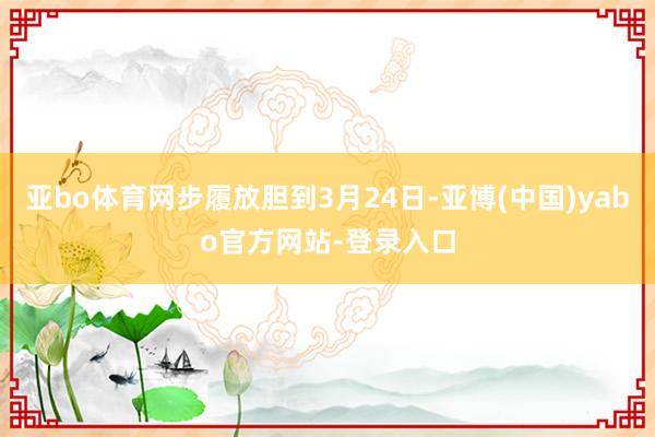 亚bo体育网步履放胆到3月24日-亚博(中国)yabo官方网站-登录入口