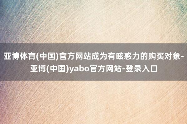 亚博体育(中国)官方网站成为有眩惑力的购买对象-亚博(中国)yabo官方网站-登录入口