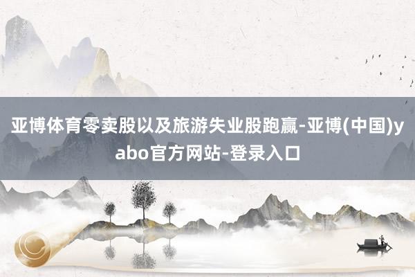 亚博体育零卖股以及旅游失业股跑赢-亚博(中国)yabo官方网站-登录入口