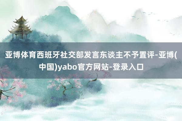 亚博体育　　西班牙社交部发言东谈主不予置评-亚博(中国)yabo官方网站-登录入口