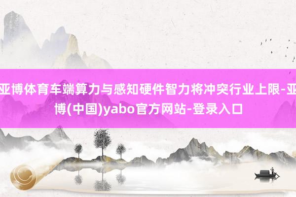 亚博体育车端算力与感知硬件智力将冲突行业上限-亚博(中国)yabo官方网站-登录入口
