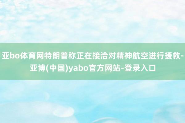 亚bo体育网特朗普称正在接洽对精神航空进行援救-亚博(中国)yabo官方网站-登录入口