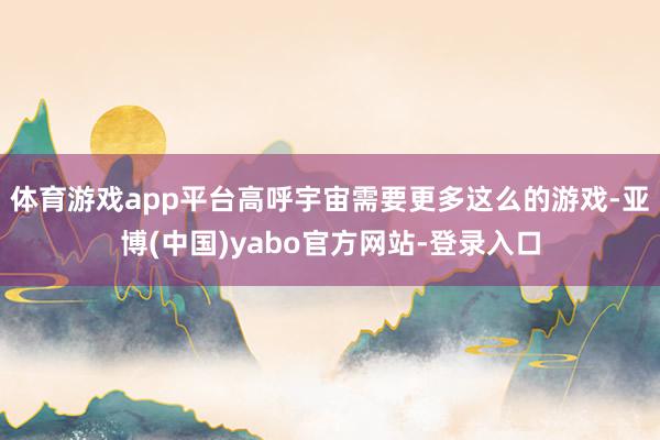 体育游戏app平台高呼宇宙需要更多这么的游戏-亚博(中国)yabo官方网站-登录入口