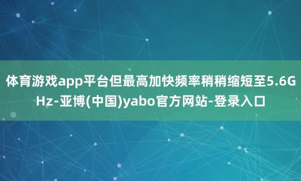 体育游戏app平台但最高加快频率稍稍缩短至5.6GHz-亚博(中国)yabo官方网站-登录入口