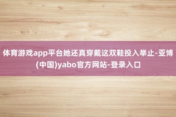 体育游戏app平台她还真穿戴这双鞋投入举止-亚博(中国)yabo官方网站-登录入口